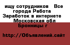 ищу сотрудников - Все города Работа » Заработок в интернете   . Московская обл.,Бронницы г.